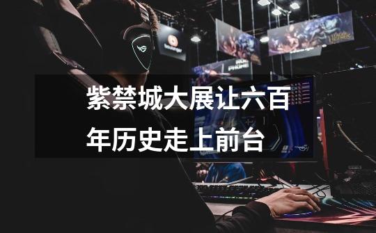 紫禁城大展让六百年历史走上前台-第1张-游戏资讯-龙启网络