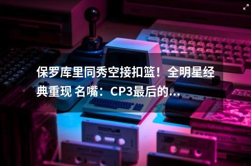 保罗库里同秀空接扣篮!全明星经典重现 名嘴:CP3最后的夺冠机会-第1张-游戏资讯-龙启网络