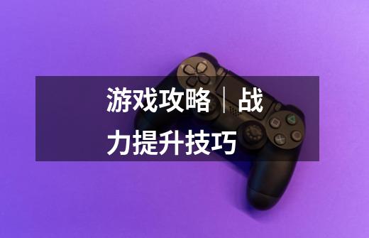 游戏攻略|战力提升技巧-第1张-游戏资讯-龙启网络