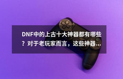 DNF中的上古十大神器都有哪些?对于老玩家而言,这些神器有哪些意义?,dnf100版本泰拉石武器-第1张-游戏资讯-龙启网络