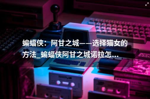 蝙蝠侠:阿甘之城——选择猫女的方法_蝙蝠侠阿甘之城诺拉怎么打-第1张-游戏资讯-龙启网络