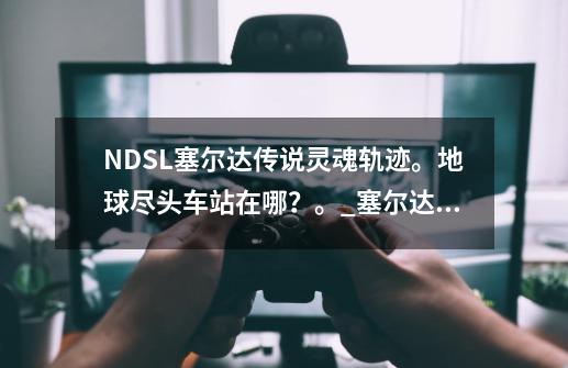 NDSL塞尔达传说灵魂轨迹。地球尽头车站在哪?。_塞尔达传说灵魂轨迹邮戳位置-第1张-游戏资讯-龙启网络