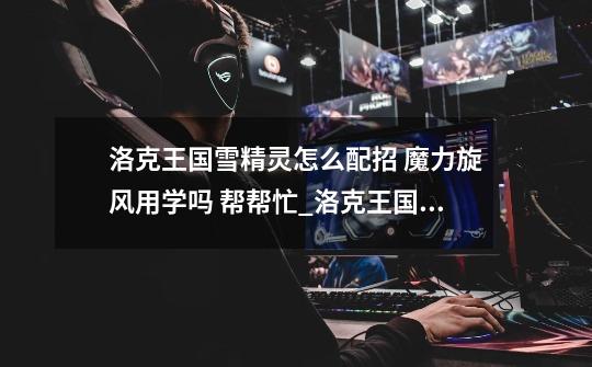 洛克王国雪精灵怎么配招 魔力旋风用学吗 帮帮忙_洛克王国雪精灵实战-第1张-游戏资讯-龙启网络