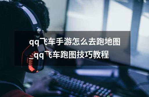 qq飞车手游怎么去跑地图_qq飞车跑图技巧教程-第1张-游戏资讯-龙启网络