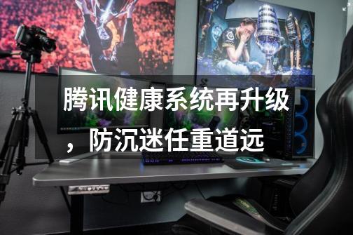 腾讯健康系统再升级,防沉迷任重道远-第1张-游戏资讯-龙启网络