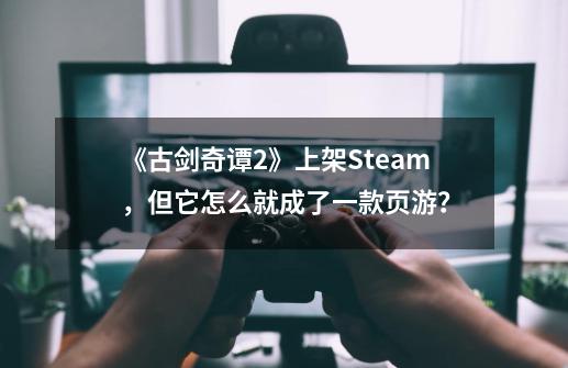 《古剑奇谭2》上架Steam，但它怎么就成了一款页游？-第1张-游戏资讯-龙启网络