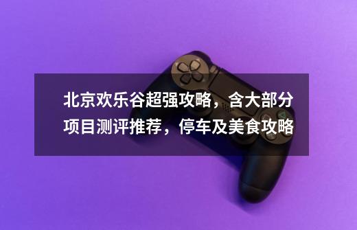 北京欢乐谷超强攻略,含大部分项目测评推荐,停车及美食攻略-第1张-游戏资讯-龙启网络