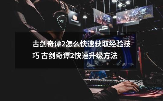 古剑奇谭2怎么快速获取经验技巧 古剑奇谭2快速升级方法-第1张-游戏资讯-龙启网络