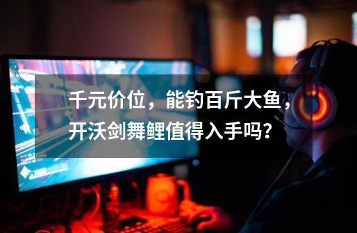 千元价位,能钓百斤大鱼,开沃剑舞鲤值得入手吗?-第1张-游戏资讯-龙启网络