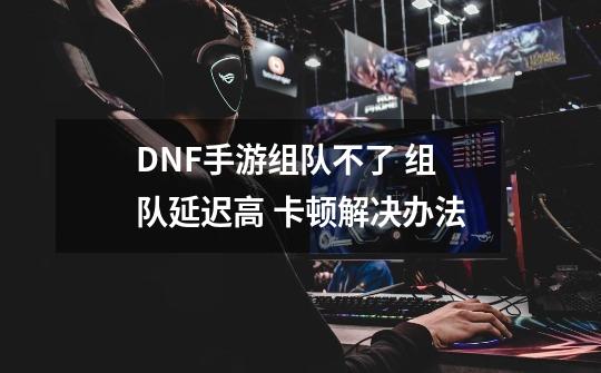 DNF手游组队不了 组队延迟高 卡顿解决办法-第1张-游戏资讯-龙启网络