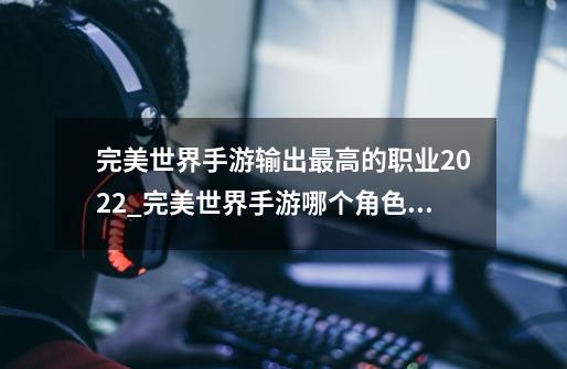 完美世界手游输出最高的职业2022_完美世界手游哪个角色最厉害-第1张-游戏资讯-龙启网络