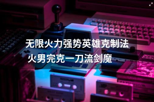 无限火力强势英雄克制法 火男完克一刀流剑魔-第1张-游戏资讯-龙启网络