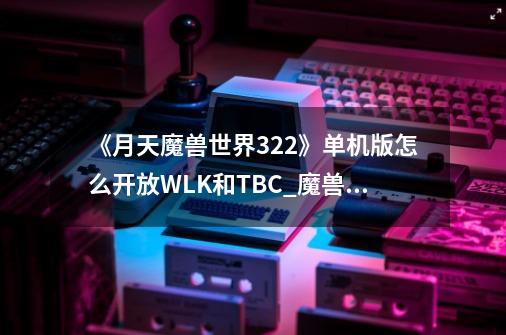 《月天魔兽世界3.22》单机版怎么开放WLK和TBC?_魔兽世界单机735-第1张-游戏资讯-龙启网络