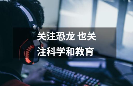 关注恐龙 也关注科学和教育-第1张-游戏资讯-龙启网络