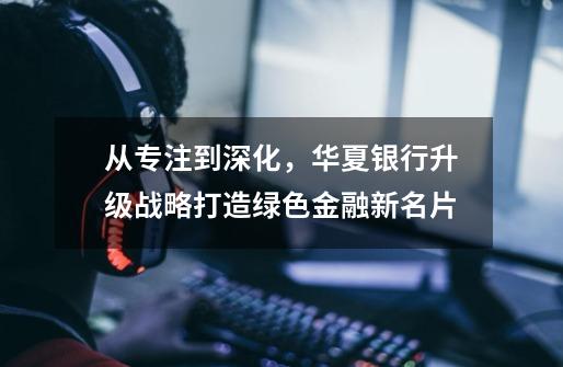 从专注到深化,华夏银行升级战略打造绿色金融新名片-第1张-游戏资讯-龙启网络