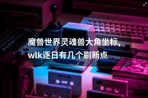 魔兽世界灵魂兽大角坐标,wlk逐日有几个刷新点-第1张-游戏资讯-龙启网络