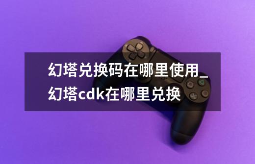 幻塔兑换码在哪里使用_幻塔cdk在哪里兑换-第1张-游戏资讯-龙启网络