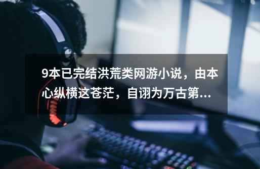9本已完结洪荒类网游小说，由本心纵横这苍茫，自诩为万古第一狂-第1张-游戏资讯-龙启网络