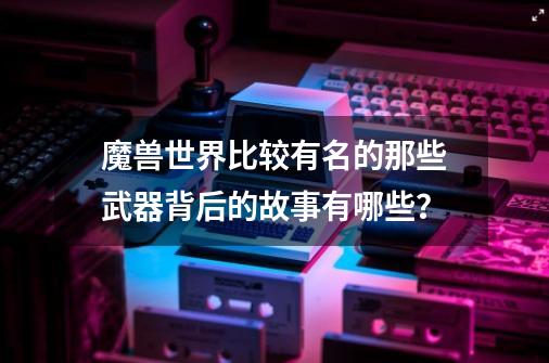 魔兽世界比较有名的那些武器背后的故事有哪些?-第1张-游戏资讯-龙启网络