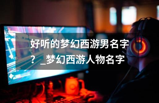 好听的梦幻西游男名字?_梦幻西游人物名字-第1张-游戏资讯-龙启网络