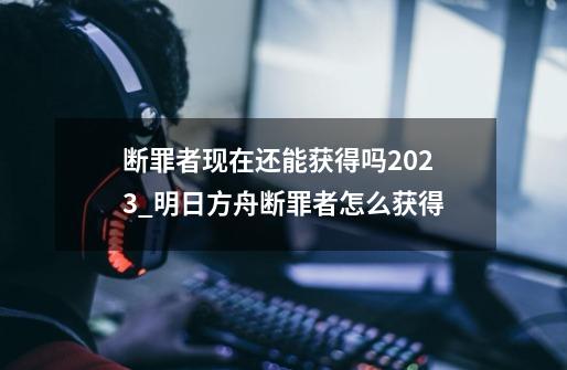断罪者现在还能获得吗2023_明日方舟断罪者怎么获得-第1张-游戏资讯-龙启网络