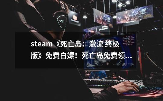 steam《死亡岛:激流 终极版》免费白嫖!死亡岛免费领取下载教程-第1张-游戏资讯-龙启网络