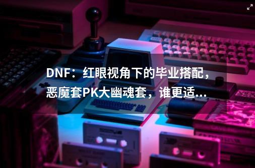 DNF:红眼视角下的毕业搭配,恶魔套PK大幽魂套,谁更适合平民?-第1张-游戏资讯-龙启网络