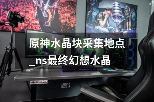原神水晶块采集地点_ns最终幻想水晶-第1张-游戏资讯-龙启网络