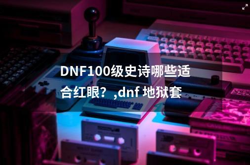DNF100级史诗哪些适合红眼?,dnf 地狱套-第1张-游戏资讯-龙启网络