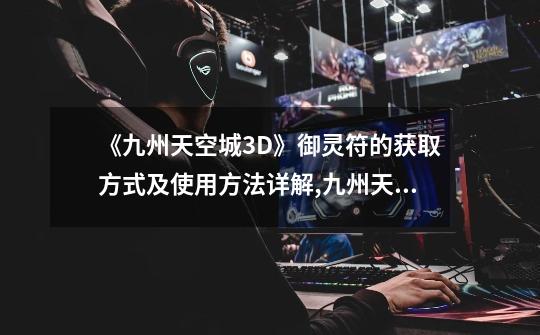 《九州天空城3D》御灵符的获取方式及使用方法详解,九州天空城3d好玩吗-第1张-游戏资讯-龙启网络