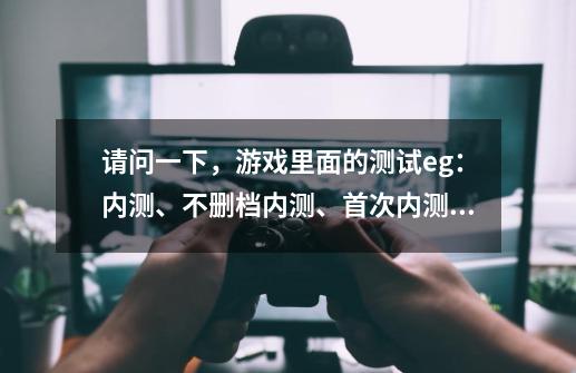 请问一下,游戏里面的测试eg:内测、不删档内测、首次内测、二测、三测、封测、公测等都是什么意思内?,网络游戏封测、内测是啥意思-第1张-游戏资讯-龙启网络