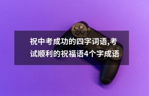 祝中考成功的四字词语,考试顺利的祝福语4个字成语-第1张-游戏资讯-龙启网络