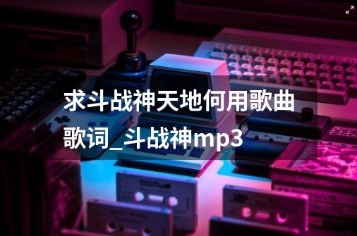 求斗战神天地何用歌曲歌词_斗战神mp3-第1张-游戏资讯-龙启网络