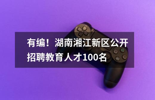 有编!湖南湘江新区公开招聘教育人才100名-第1张-游戏资讯-龙启网络
