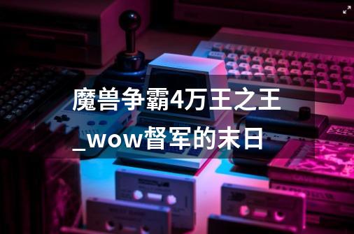 魔兽争霸4万王之王_wow督军的末日-第1张-游戏资讯-龙启网络