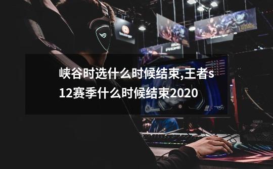 峡谷时选什么时候结束,王者s12赛季什么时候结束2020-第1张-游戏资讯-龙启网络