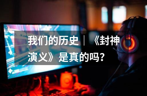我们的历史|《封神演义》是真的吗?-第1张-游戏资讯-龙启网络
