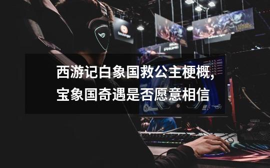 西游记白象国救公主梗概,宝象国奇遇是否愿意相信-第1张-游戏资讯-龙启网络