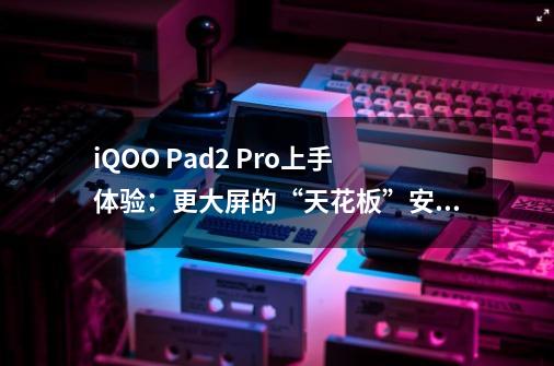 iQOO Pad2 Pro上手体验:更大屏的“天花板”安卓平板-第1张-游戏资讯-龙启网络