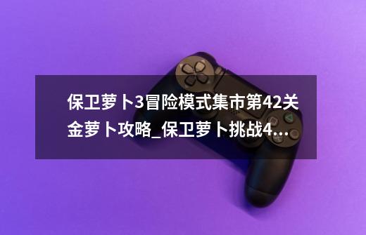 保卫萝卜3冒险模式集市第42关金萝卜攻略_保卫萝卜挑战42关金萝卜-第1张-游戏资讯-龙启网络