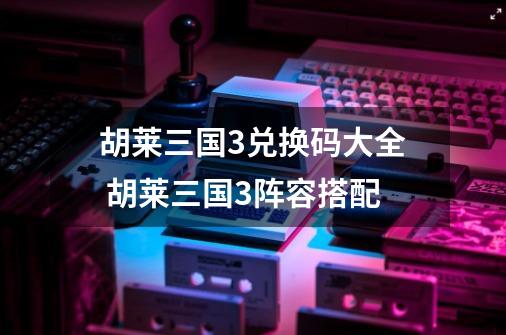胡莱三国3兑换码大全 胡莱三国3阵容搭配-第1张-游戏资讯-龙启网络