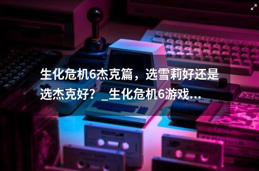生化危机6杰克篇,选雪莉好还是选杰克好?_生化危机6游戏解说杰克篇3-第1张-游戏资讯-龙启网络