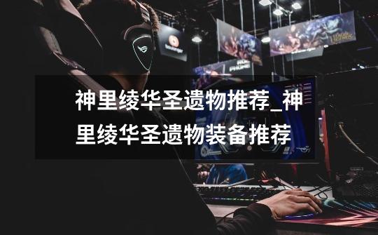 神里绫华圣遗物推荐_神里绫华圣遗物装备推荐-第1张-游戏资讯-龙启网络