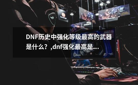 DNF历史中强化等级最高的武器是什么?,dnf强化最高是多少级-第1张-游戏资讯-龙启网络