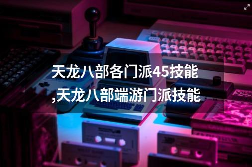 天龙八部各门派45技能,天龙八部端游门派技能-第1张-游戏资讯-龙启网络