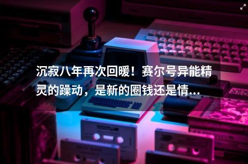 沉寂八年再次回暖!赛尔号异能精灵的躁动,是新的圈钱还是情怀?-第1张-游戏资讯-龙启网络