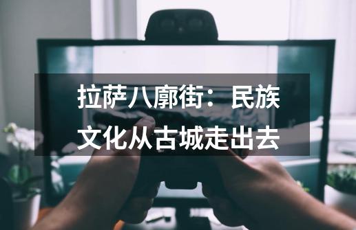 拉萨八廓街:民族文化从古城走出去-第1张-游戏资讯-龙启网络