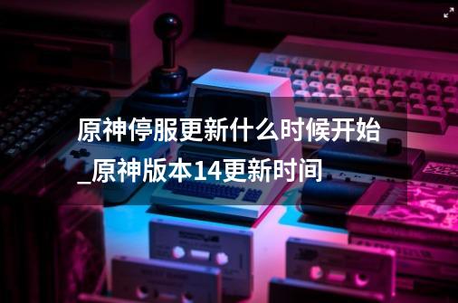 原神停服更新什么时候开始_原神版本14更新时间-第1张-游戏资讯-龙启网络