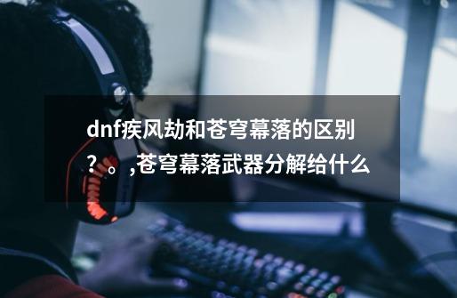 dnf疾风劫和苍穹幕落的区别?。,苍穹幕落武器分解给什么-第1张-游戏资讯-龙启网络