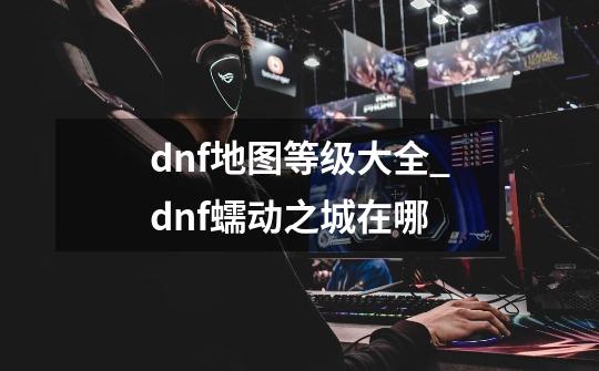 dnf地图等级大全_dnf蠕动之城在哪-第1张-游戏资讯-龙启网络